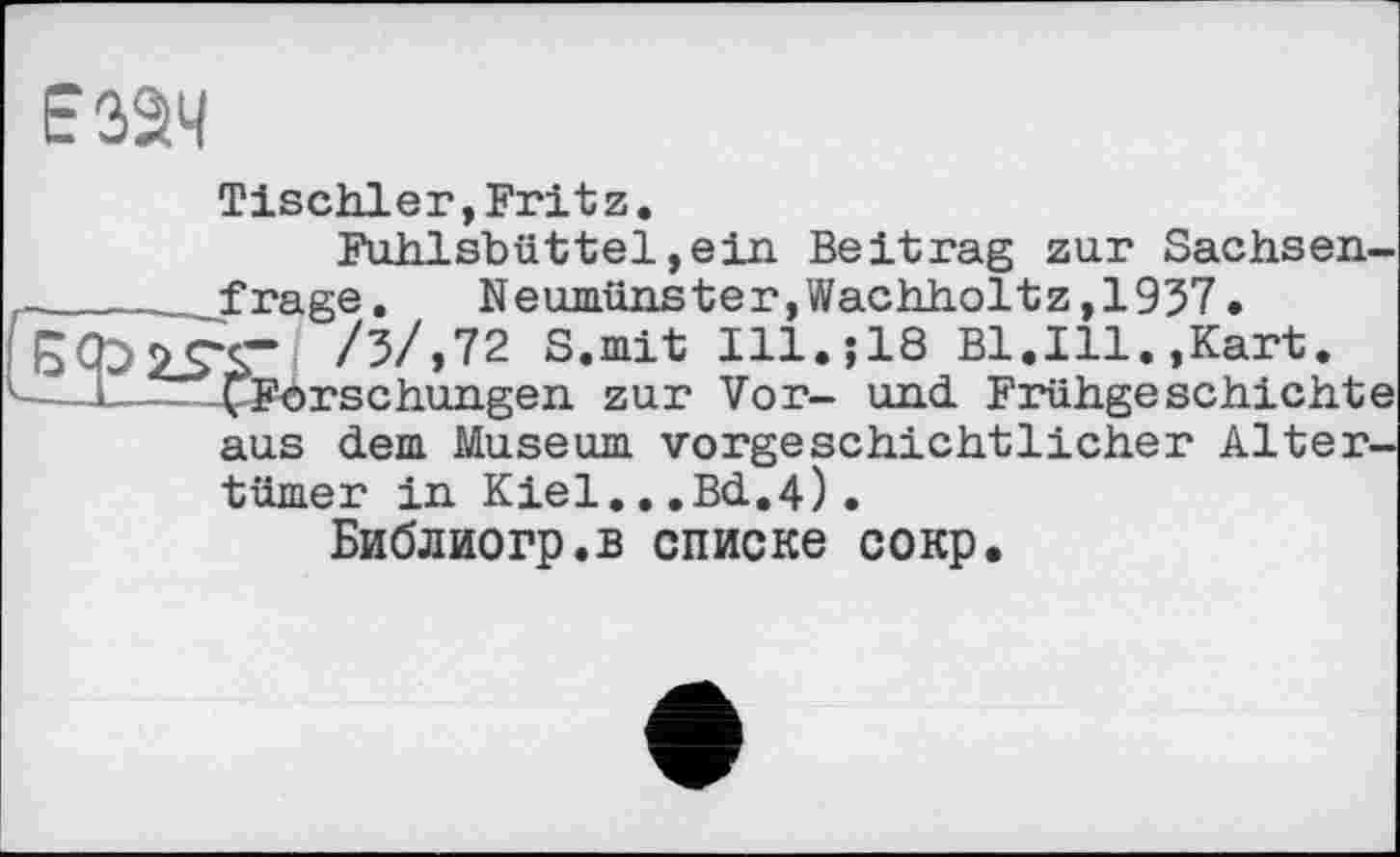 ﻿E3â4
Tischler,Fritz.
Fuhlsbüttel,ein Beitrag zur Sachsen-_______f rage.	Neumünster, Wachholtz ,1937 •
/5/,72 S.mit Ill.$18 Bl.Ill.,Kart.
^Forschungen zur Vor- und. Frühgeschichte aus dem Museum vorgeschichtlicher Altertümer in Kiel...Bd.4).
Библиогр.в списке сокр.